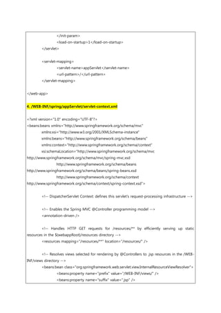 </init-param>
<load-on-startup>1</load-on-startup>
</servlet>
<servlet-mapping>
<servlet-name>appServlet</servlet-name>
<url-pattern>/</url-pattern>
</servlet-mapping>
</web-app>
4. /WEB-INF/spring/appServlet/servlet-context.xml
<?xml version="1.0" encoding="UTF-8"?>
<beans:beans xmlns="http://www.springframework.org/schema/mvc"
xmlns:xsi="http://www.w3.org/2001/XMLSchema-instance"
xmlns:beans="http://www.springframework.org/schema/beans"
xmlns:context="http://www.springframework.org/schema/context"
xsi:schemaLocation="http://www.springframework.org/schema/mvc
http://www.springframework.org/schema/mvc/spring-mvc.xsd
http://www.springframework.org/schema/beans
http://www.springframework.org/schema/beans/spring-beans.xsd
http://www.springframework.org/schema/context
http://www.springframework.org/schema/context/spring-context.xsd">
<!-- DispatcherServlet Context: defines this servlet's request-processing infrastructure -->
<!-- Enables the Spring MVC @Controller programming model -->
<annotation-driven />
<!-- Handles HTTP GET requests for /resources/** by efficiently serving up static
resources in the ${webappRoot}/resources directory -->
<resources mapping="/resources/**" location="/resources/" />
<!-- Resolves views selected for rendering by @Controllers to .jsp resources in the /WEB-
INF/views directory -->
<beans:bean class="org.springframework.web.servlet.view.InternalResourceViewResolver">
<beans:property name="prefix" value="/WEB-INF/views/" />
<beans:property name="suffix" value=".jsp" />
 