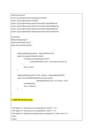 import java.util.List;
import org.springframework.stereotype.Controller;
import org.springframework.ui.Model;
import org.springframework.web.bind.annotation.ModelAttribute;
import org.springframework.web.bind.annotation.RequestMapping;
import org.springframework.web.bind.annotation.RequestMethod;
import org.springframework.web.bind.annotation.SessionAttributes;
@Controller
@RequestMapping("/")
@SessionAttributes({"cart"})
public class HomeController {
@RequestMapping(method = RequestMethod.GET)
public String getCart(Model model) {
if (!model.containsAttribute("cart")) {
model.addAttribute("cart", new ArrayList<Goods>());
}
return "home";
}
@RequestMapping(value="add", method = RequestMethod.POST)
public String add(@ModelAttribute Goods goods,
@ModelAttribute("cart") List<Goods> cart) {
cart.add(goods);
return "redirect:/";
}
}
7. /WEB-INF/views/home.jsp
<%@ taglib uri="http://java.sun.com/jsp/jstl/core" prefix="c" %>
<%@ taglib uri="http://java.sun.com/jsp/jstl/fmt" prefix="f" %>
<%@ taglib uri="http://www.springframework.org/tags/form" prefix="form" %>
<html>
<head>
 