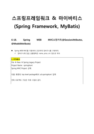 스프링프레임워크 & 마이바티스
(Spring Framework, MyBatis)
6-18. Spring WEB MVC쇼핑카트(@SessionAttibutes,
@ModelAttribute)
 Spring WEB MVC를 이용하여 간단하게 장바구니를 구현하자.
 장바구니에 담길 상품항목은 name, price, cnt 정도로 하자
1. STS에서
File  New  Spring Legacy Project
Project Name : spring4cart
Spring MVC Project 선택
다음 화면의 top level package에서 a.b.spring4cart 입력
전체 프로젝트 구성은 아래 그림과 같다.
 