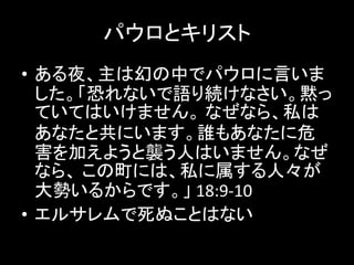 パウロとキリスト
• ある夜、主は幻の中でパウロに言いま
した。「恐れないで語り続けなさい。黙っ
ていてはいけません。 なぜなら、私は
あなたと共にいます。誰もあなたに危
害を加えようと襲う人はいません。なぜ
なら、 この町には、私に属する人々が
大勢いるからです。」 18:9-10
• エルサレムで死ぬことはない
 