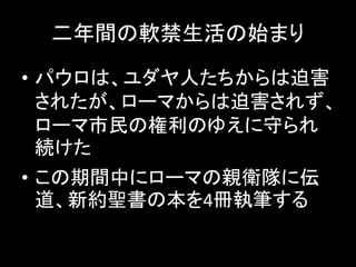 二年間の軟禁生活の始まり
• パウロは、ユダヤ人たちからは迫害
されたが、ローマからは迫害されず、
ローマ市民の権利のゆえに守られ
続けた
• この期間中にローマの親衛隊に伝
道、新約聖書の本を4冊執筆する
 