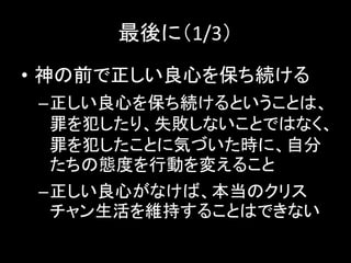最後に（1/3）
• 神の前で正しい良心を保ち続ける
–正しい良心を保ち続けるということは、
罪を犯したり、失敗しないことではなく、
罪を犯したことに気づいた時に、自分
たちの態度を行動を変えること
–正しい良心がなけば、本当のクリス
チャン生活を維持することはできない
 