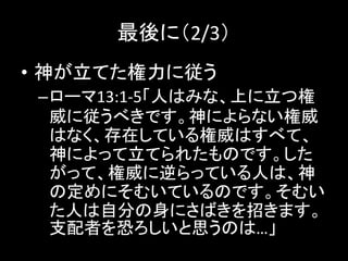 最後に（2/3）
• 神が立てた権力に従う
–ローマ13:1-5「人はみな、上に立つ権
威に従うべきです。神によらない権威
はなく、存在している権威はすべて、
神によって立てられたものです。した
がって、権威に逆らっている人は、神
の定めにそむいているのです。そむい
た人は自分の身にさばきを招きます。
支配者を恐ろしいと思うのは…」
 