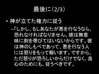 最後に（2/3）
• 神が立てた権力に従う
–「しかし、もしあなたが悪を行なうなら、
恐れなければなりません。彼は無意
味に剣を帯びてはいないからです。彼
は神のしもべであって、悪を行なう人
には怒りをもって報います。ですから、
ただ怒りが恐ろしいからだけでなく、良
心のためにも、従うべきです。
 