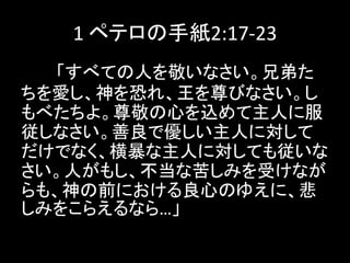 1 ペテロの手紙2:17-23
「すべての人を敬いなさい。兄弟た
ちを愛し、神を恐れ、王を尊びなさい。し
もべたちよ。尊敬の心を込めて主人に服
従しなさい。善良で優しい主人に対して
だけでなく、横暴な主人に対しても従いな
さい。人がもし、不当な苦しみを受けなが
らも、神の前における良心のゆえに、悲
しみをこらえるなら…」
 