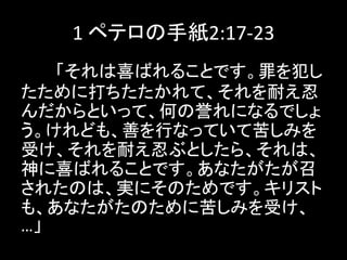 1 ペテロの手紙2:17-23
「それは喜ばれることです。罪を犯し
たために打ちたたかれて、それを耐え忍
んだからといって、何の誉れになるでしょ
う。けれども、善を行なっていて苦しみを
受け、それを耐え忍ぶとしたら、それは、
神に喜ばれることです。あなたがたが召
されたのは、実にそのためです。キリスト
も、あなたがたのために苦しみを受け、
…」
 