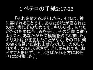 1 ペテロの手紙2:17-23
「それを耐え忍ぶとしたら、それは、神
に喜ばれることです。あなたがたが召された
のは、実にそのためです。キリストも、あなた
がたのために苦しみを受け、その足跡に従う
ようにと、あなたがたに模範を残されました。
キリストは罪を犯したことがなく、その口に何
の偽りも見いだされませんでした。ののしら
れても、ののしり返さず、苦しめられても、お
どすことをせず、正しくさばかれる方にお任
せになりました。」
 