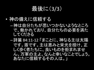 最後に（3/3）
• 神の備えに信頼する
–神は自分たちが思いつかないようなところ
で、働かれており、自分たちの必要を満た
してくださる
–詩篇 84:11-12 「まことに、神なる主は太陽
です。盾です。主は恵みと栄光を授け、正
しく歩く者たちに、良いものを拒まれませ
ん。万軍の主よ。なんと幸いなことでしょう。
あなたに信頼するその人は。」
 