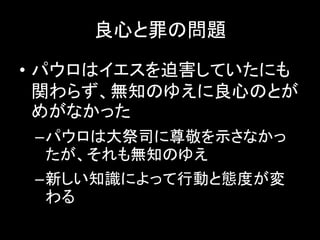 良心と罪の問題
• パウロはイエスを迫害していたにも
関わらず、無知のゆえに良心のとが
めがなかった
–パウロは大祭司に尊敬を示さなかっ
たが、それも無知のゆえ
–新しい知識によって行動と態度が変
わる
 