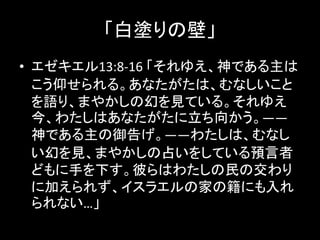 「白塗りの壁」
• エゼキエル13:8-16 「それゆえ、神である主は
こう仰せられる。あなたがたは、むなしいこと
を語り、まやかしの幻を見ている。それゆえ
今、わたしはあなたがたに立ち向かう。――
神である主の御告げ。――わたしは、むなし
い幻を見、まやかしの占いをしている預言者
どもに手を下す。彼らはわたしの民の交わり
に加えられず、イスラエルの家の籍にも入れ
られない…」
 