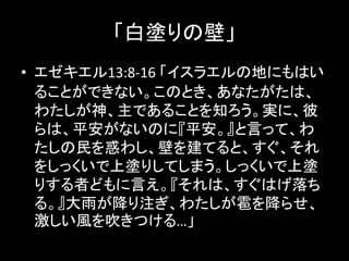 「白塗りの壁」
• エゼキエル13:8-16 「イスラエルの地にもはい
ることができない。このとき、あなたがたは、
わたしが神、主であることを知ろう。実に、彼
らは、平安がないのに『平安。』と言って、わ
たしの民を惑わし、壁を建てると、すぐ、それ
をしっくいで上塗りしてしまう。しっくいで上塗
りする者どもに言え。『それは、すぐはげ落ち
る。』大雨が降り注ぎ、わたしが雹を降らせ、
激しい風を吹きつける…」
 