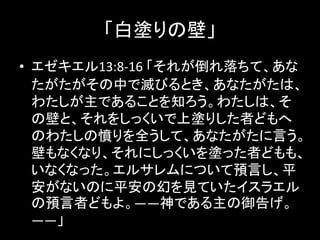 「白塗りの壁」
• エゼキエル13:8-16 「それが倒れ落ちて、あな
たがたがその中で滅びるとき、あなたがたは、
わたしが主であることを知ろう。わたしは、そ
の壁と、それをしっくいで上塗りした者どもへ
のわたしの憤りを全うして、あなたがたに言う。
壁もなくなり、それにしっくいを塗った者どもも、
いなくなった。エルサレムについて預言し、平
安がないのに平安の幻を見ていたイスラエル
の預言者どもよ。――神である主の御告げ。
――」
 