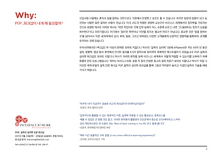 4
POP_ 설득의 심리학 오픈 워크샵
2017년 3월 23일(목) - 24일(금) @글래드 호텔 여의도
워크샵 문의: hoh.kim@thelabh.com
INFLUENCE AT WORK & THE LAB hⓇ
신입사원 시절에는 혼자서 일을 잘하는 것만으로도 직장에서 인정받고 승진도 할 수 있습니다. 하지만 팀장과 임원이 되고 승
진하는 사람은 일만 잘하는 사람이 아닙니다. 미국 USC의 저명한 경영학 교수이자 비즈니스 세계에서의 정치학을 가르치는
것으로 유명한 캐서린 리어돈 박사는 “어떤 직업이든 간에 업무 능력이 어느 수준에 오르고 나면 그다음부터는 정치가 성공을
좌우한다”라고 이야기합니다. 여기에서 ‘정치’란 학연이나 지연을 따지는 협소한 의미가 아닙니다. 중요한 것은 ‘일을 잘하는
것’을 넘어서서 직장 내/외부에서 상사, 부하, 동료, 그리고 외부로는 다양한 고객들에게 긍정적인 영향력을 발휘하며, 관계를
유지하는 것에 있습니다.
우리나라에서만 1백2십만 부 이상이 판매된 로버트 치알디니 박사의 “설득의 심리학” (원제 Influence)은 지난 60여 년 동안
설득, 영향력, 협상 등의 분야에서 연구한 결과를 6가지 원칙으로 정리하여 세계적인 베스트셀러가 되었습니다. POP_설득의
심리학 워크샵은 로버트 치알디니 박사가 이러한 원칙을 실제 비즈니스 세계에서 어떻게 적용할 수 있는지를 교육하기 위해
특별히 만든 프로그램입니다. 하버드 비즈니스리뷰, 포춘 지 등이 인정한 최고의 설득 전문가 로버트 치알디니 박사가 직접 디
자인한 세계 유일의 설득 전문 워크샵 POP_설득의 심리학 워크샵을 통해 그동안 여러분이 놓치고 지냈던 설득의 기술을 배워
가시기 바랍니다.
“POP은 내가 지금까지 경험한 최고의 워크샵이자 트레이닝이었다!”
-최호진, 한국 앨러간 전무
“업무적으로 활용할 수 있는 체계적인 이론, 실제에 적용할 수 있는 활성요소, 증폭요소를
배울 수 있었던 건 말할 것도 없고, 이러한 원칙들의 출발점이 인간관계의 중요성 인식/배려라고 느껴져
감히 개인적으로도 큰 도움이 되는 ‘Best of best training in my life’ 라고 말해 봅니다.”
-성윤주, 한국베링거인겔하임 부장
“매우 시간 효율적인 교육 경험 (a very time-effective learning experience)”
-김다예, 코리아 타임즈 기자
Why:
POP _워크샵이 내게 왜 필요할까?
 