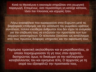 Λόγω της ανασφάλειας που κυριαρχούσε στην Ευρώπη μετά τις
βαρβαρικές επιδρομές και την κατάλυση του ρωμαϊκού κράτους
συντέλεσε, πολλοί ελεύθεροι άνθρωποι που δεν είχαν τα αναγκαία
για την επιβίωση τους να επιζητούν την προστασία των των
ισχυρών γαιοκτημόνων. Οι τελευταίοι ζητούσαν ως αντάλλαγμα
από τους πρώτους διάφορες υπηρεσίες και την αφοσίωσή τους.
Κατά το Μεσαίωνα η οικονομία στηριζόταν στη γεωργική
παραγωγή. Επομένως, όσο περισσότερη γη κατείχε κάποιος,
τόσο πιο πλούσιος και ισχυρός ήταν.
Παρόμοια πρακτική ακολούθησαν και οι μικροϊδιοκτήτες, οι
οποίοι παραχωρούσαν τη γη τους στον άρχοντα,
διατηρώντας όμως το δικαίωμα να την καλλιεργούν
καταβάλλοντας του και ορισμένα τέλη. Ο άρχοντας με τη
σειρά του εξασφάλιζε την προστασία τους.
 