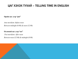 Оройн цаг дээр “pm”
Ante meridiem: Before noon
Between midnight (0:00) & noon (12:00)
Өглөөний цаг дээр “ам”
Post meridiem: After noon
Between noon (12:00) & midnight (0:00)
ЦАГ ХЭЛЭХ ТУХАЙ – TELLING TIME IN ENGLISH
 