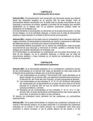 270
CAPITULO II
De la introducción de la causa
Artículo 864.- El procedimiento oral comenzará por demanda escrita que deberá
llenar los requisitos exigidos en el artículo 340 de este Código. Pero el
demandante deberá acompañar con el libelo toda la prueba documental de que
disponga y mencionar el nombre, apellido y domicilio de los testigos que rendirán
declaración en el debate oral. Si se pidieren posiciones juradas, éstas se
absolverán en el debate oral.
Si el demandante no acompañare su demanda con la prueba documental, y la lista
de los testigos, no se le admitirán después, a menos que se trate de documentos
públicos y haya indicado en el libelo la oficina donde se encuentran.
Artículo 865.- Llegado el día fijado para la contestación de la demanda según las
reglas ordinarias, el demandado la presentará por escrito y expresará en ella todas
las defensas previas y de fondo que creyere conveniente alegar.
El demandado deberá acompañar con su escrito de contestación, toda la prueba
documental de que disponga y mencionar el nombre, apellido y domicilio de los
testigos que rendirán declaración en el debate oral.
Si el demandado no acompañare su contestación con la prueba documental, y la
lista de los testigos, no se le admitirán después, a menos que se trate de
documentos públicos y haya indicado en el escrito de contestación la oficina
donde se encuentran.
CAPITULO III
De la instrucción preliminar
Artículo 866.- Si el demandado planteare en su contestación cuestiones previas
de las contempladas en el artículo 346, éstas se decidirán en todo caso antes de
la fijación de la audiencia o debate oral, en la forma siguiente:
1º Las contempladas en el ordinal 1°del artículo 3 46, serán decididas en el
plazo indicado en el artículo 349 y se seguirá el procedimiento previsto en
la Sección 6a. del Título del Libro Primero, si fuere impugnada la decisión.
2º Las contempladas en los ordinales 2º, 3º, 4º, 5º y 6º el artículo 346 podrán
ser subsanadas por el demandante en el plazo de cinco días en la forma
prevista en el artículo 350, sin que se causen costas para la parte que
subsana el defecto u omisión.
3º Respecto de las contempladas en los ordinales 7°, 8°, 9°, 10 y 11 del
artículo 346, la parte demandante manifestará dentro del mismo plazo de
cinco días, si conviene en ellas o si las contradice.
El silencio se entenderá como admisión de las cuestiones no contradichas
expresamente.
Artículo 867.- Si la parte demandante no subsana las cuestiones indicadas en el
ordinal 2°del artículo anterior, en el plazo señal ado o si contradice las cuestiones
indicadas en el ordinal 3° del mismo artículo, se c oncederán ocho días para
promover e instruir pruebas, si así lo pidiere alguna de las partes y si las
 