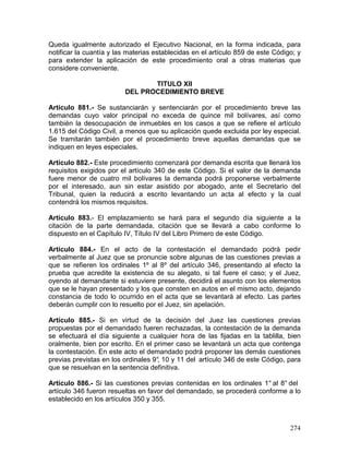 274
Queda igualmente autorizado el Ejecutivo Nacional, en la forma indicada, para
notificar la cuantía y las materias establecidas en el artículo 859 de este Código; y
para extender la aplicación de este procedimiento oral a otras materias que
considere conveniente.
TITULO XII
DEL PROCEDIMIENTO BREVE
Artículo 881.- Se sustanciarán y sentenciarán por el procedimiento breve las
demandas cuyo valor principal no exceda de quince mil bolívares, así como
también la desocupación de inmuebles en los casos a que se refiere el artículo
1.615 del Código Civil, a menos que su aplicación quede excluida por ley especial.
Se tramitarán también por el procedimiento breve aquellas demandas que se
indiquen en leyes especiales.
Artículo 882.- Este procedimiento comenzará por demanda escrita que llenará los
requisitos exigidos por el artículo 340 de este Código. Si el valor de la demanda
fuere menor de cuatro mil bolívares la demanda podrá proponerse verbalmente
por el interesado, aun sin estar asistido por abogado, ante el Secretario del
Tribunal, quien la reducirá a escrito levantando un acta al efecto y la cual
contendrá los mismos requisitos.
Artículo 883.- El emplazamiento se hará para el segundo día siguiente a la
citación de la parte demandada, citación que se llevará a cabo conforme lo
dispuesto en el Capítulo IV, Título IV del Libro Primero de este Código.
Artículo 884.- En el acto de la contestación el demandado podrá pedir
verbalmente al Juez que se pronuncie sobre algunas de las cuestiones previas a
que se refieren los ordinales 1º al 8º del artículo 346, presentando al efecto la
prueba que acredite la existencia de su alegato, si tal fuere el caso; y el Juez,
oyendo al demandante si estuviere presente, decidirá el asunto con los elementos
que se le hayan presentado y los que consten en autos en el mismo acto, dejando
constancia de todo lo ocurrido en el acta que se levantará al efecto. Las partes
deberán cumplir con lo resuelto por el Juez, sin apelación.
Artículo 885.- Si en virtud de la decisión del Juez las cuestiones previas
propuestas por el demandado fueren rechazadas, la contestación de la demanda
se efectuará el día siguiente a cualquier hora de las fijadas en la tablilla, bien
oralmente, bien por escrito. En el primer caso se levantará un acta que contenga
la contestación. En este acto el demandado podrá proponer las demás cuestiones
previas previstas en los ordinales 9°, 10 y 11 del artículo 346 de este Código, para
que se resuelvan en la sentencia definitiva.
Artículo 886.- Si las cuestiones previas contenidas en los ordinales 1° al 8° del
artículo 346 fueron resueltas en favor del demandado, se procederá conforme a lo
establecido en los artículos 350 y 355.
 