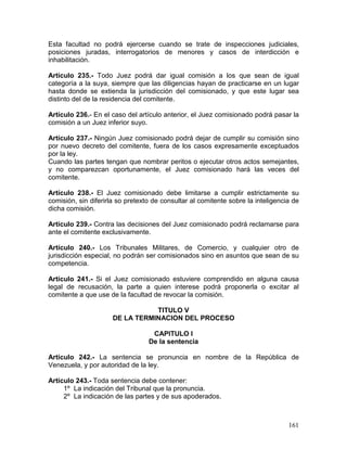 161
Esta facultad no podrá ejercerse cuando se trate de inspecciones judiciales,
posiciones juradas, interrogatorios de menores y casos de interdicción e
inhabilitación.
Artículo 235.- Todo Juez podrá dar igual comisión a los que sean de igual
categoría a la suya, siempre que las diligencias hayan de practicarse en un lugar
hasta donde se extienda la jurisdicción del comisionado, y que este lugar sea
distinto del de la residencia del comitente.
Artículo 236.- En el caso del artículo anterior, el Juez comisionado podrá pasar la
comisión a un Juez inferior suyo.
Artículo 237.- Ningún Juez comisionado podrá dejar de cumplir su comisión sino
por nuevo decreto del comitente, fuera de los casos expresamente exceptuados
por la ley.
Cuando las partes tengan que nombrar peritos o ejecutar otros actos semejantes,
y no comparezcan oportunamente, el Juez comisionado hará las veces del
comitente.
Artículo 238.- El Juez comisionado debe limitarse a cumplir estrictamente su
comisión, sin diferirla so pretexto de consultar al comitente sobre la inteligencia de
dicha comisión.
Artículo 239.- Contra las decisiones del Juez comisionado podrá reclamarse para
ante el comitente exclusivamente.
Artículo 240.- Los Tribunales Militares, de Comercio, y cualquier otro de
jurisdicción especial, no podrán ser comisionados sino en asuntos que sean de su
competencia.
Artículo 241.- Si el Juez comisionado estuviere comprendido en alguna causa
legal de recusación, la parte a quien interese podrá proponerla o excitar al
comitente a que use de la facultad de revocar la comisión.
TITULO V
DE LA TERMINACION DEL PROCESO
CAPITULO I
De la sentencia
Artículo 242.- La sentencia se pronuncia en nombre de la República de
Venezuela, y por autoridad de la ley.
Artículo 243.- Toda sentencia debe contener:
1º La indicación del Tribunal que la pronuncia.
2º La indicación de las partes y de sus apoderados.
 