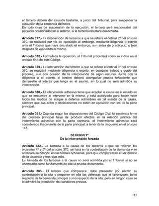 185
el tercero deberá dar caución bastante, a juicio del Tribunal, para suspender la
ejecución de la sentencia definitiva.
En todo caso de suspensión de la ejecución, el tercero será responsable del
perjuicio ocasionado por el retardo, si la tercería resultare desechada.
Artículo 377.- La intervención de terceros a que se refiere el ordinal 2º del artículo
370, se realizará por vía de oposición al embargo, mediante diligencia o escrito
ante el Tribunal que haya decretado el embargo, aun antes de practicado, o bien
después de ejecutado el mismo.
Artículo 378.- Formulada la oposición, el Tribunal procederá como se indica en el
artículo 546 de este Código.
Artículo 379.- La intervención del tercero a que se refiere el ordinal 3º del artículo
370, se realizará mediante diligencia o escrito, en cualquier estado y grado del
proceso, aun con ocasión de la interposición de algún recurso. Junto con la
diligencia o el escrito, el tercero deberá acompañar prueba fehaciente que
demuestre el interés que tenga en el asunto, sin lo cual no será admitida su
intervención.
Artículo 380.- El interviniente adhesivo tiene que aceptar la causa en el estado en
que se encuentre al intervenir en la misma, y está autorizado para hacer valer
todos los medios de ataque o defensa admisibles en tal estado de la causa,
siempre que sus actos y declaraciones no estén en oposición con los de la parte
principal.
Artículo 381.- Cuando según las disposiciones del Código Civil, la sentencia firme
del proceso principal haya de producir efectos en la relación jurídica del
interviniente adhesivo con la parte contraria, el interviniente adhesivo será
considerado litisconsorte de la parte principal, a tenor de lo dispuesto en el artículo
147.
SECCION 2ª
De la intervención forzada
Artículo 382.- La llamada a la causa de los terceros a que se refieren los
ordinales 4º y 5º del artículo 370, se hará en la contestación de la demanda y se
ordenará su citación en las formas ordinarias, para que comparezcan en el término
de la distancia y tres días más.
La llamada de los terceros a la causa no será admitida por el Tribunal si no se
acompaña como fundamento de ella la prueba documental.
Artículo 383.- El tercero que comparece, debe presentar por escrito su
contestación a la cita y proponer en ella las defensas que le favorezcan, tanto
respecto de la demanda principal como respecto de la cita, pero en ningún caso se
le admitirá la promoción de cuestiones previas.
 