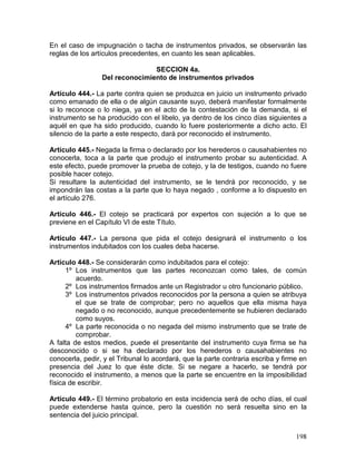 198
En el caso de impugnación o tacha de instrumentos privados, se observarán las
reglas de los artículos precedentes, en cuanto les sean aplicables.
SECCION 4a.
Del reconocimiento de instrumentos privados
Artículo 444.- La parte contra quien se produzca en juicio un instrumento privado
como emanado de ella o de algún causante suyo, deberá manifestar formalmente
si lo reconoce o lo niega, ya en el acto de la contestación de la demanda, si el
instrumento se ha producido con el libelo, ya dentro de los cinco días siguientes a
aquél en que ha sido producido, cuando lo fuere posteriormente a dicho acto. El
silencio de la parte a este respecto, dará por reconocido el instrumento.
Artículo 445.- Negada la firma o declarado por los herederos o causahabientes no
conocerla, toca a la parte que produjo el instrumento probar su autenticidad. A
este efecto, puede promover la prueba de cotejo, y la de testigos, cuando no fuere
posible hacer cotejo.
Si resultare la autenticidad del instrumento, se le tendrá por reconocido, y se
impondrán las costas a la parte que lo haya negado , conforme a lo dispuesto en
el artículo 276.
Artículo 446.- El cotejo se practicará por expertos con sujeción a lo que se
previene en el Capítulo VI de este Título.
Artículo 447.- La persona que pida el cotejo designará el instrumento o los
instrumentos indubitados con los cuales deba hacerse.
Artículo 448.- Se considerarán como indubitados para el cotejo:
1º Los instrumentos que las partes reconozcan como tales, de común
acuerdo.
2º Los instrumentos firmados ante un Registrador u otro funcionario público.
3º Los instrumentos privados reconocidos por la persona a quien se atribuya
el que se trate de comprobar; pero no aquellos que ella misma haya
negado o no reconocido, aunque precedentemente se hubieren declarado
como suyos.
4º La parte reconocida o no negada del mismo instrumento que se trate de
comprobar.
A falta de estos medios, puede el presentante del instrumento cuya firma se ha
desconocido o si se ha declarado por los herederos o causahabientes no
conocerla, pedir, y el Tribunal lo acordará, que la parte contraria escriba y firme en
presencia del Juez lo que éste dicte. Si se negare a hacerlo, se tendrá por
reconocido el instrumento, a menos que la parte se encuentre en la imposibilidad
física de escribir.
Artículo 449.- El término probatorio en esta incidencia será de ocho días, el cual
puede extenderse hasta quince, pero la cuestión no será resuelta sino en la
sentencia del juicio principal.
 