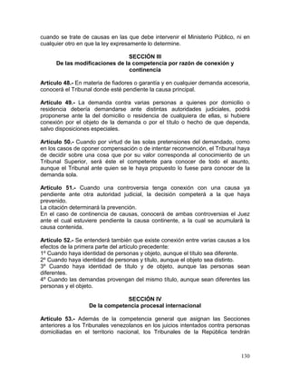 130
cuando se trate de causas en las que debe intervenir el Ministerio Público, ni en
cualquier otro en que la ley expresamente lo determine.
SECCIÓN III
De las modificaciones de la competencia por razón de conexión y
continencia
Artículo 48.- En materia de fiadores o garantía y en cualquier demanda accesoria,
conocerá el Tribunal donde esté pendiente la causa principal.
Artículo 49.- La demanda contra varias personas a quienes por domicilio o
residencia debería demandarse ante distintas autoridades judiciales, podrá
proponerse ante la del domicilio o residencia de cualquiera de ellas, si hubiere
conexión por el objeto de la demanda o por el título o hecho de que dependa,
salvo disposiciones especiales.
Artículo 50.- Cuando por virtud de las solas pretensiones del demandado, como
en los casos de oponer compensación o de intentar reconvención, el Tribunal haya
de decidir sobre una cosa que por su valor corresponda al conocimiento de un
Tribunal Superior, será éste el competente para conocer de todo el asunto,
aunque el Tribunal ante quien se le haya propuesto lo fuese para conocer de la
demanda sola.
Artículo 51.- Cuando una controversia tenga conexión con una causa ya
pendiente ante otra autoridad judicial, la decisión competerá a la que haya
prevenido.
La citación determinará la prevención.
En el caso de continencia de causas, conocerá de ambas controversias el Juez
ante el cual estuviere pendiente la causa continente, a la cual se acumulará la
causa contenida.
Artículo 52.- Se entenderá también que existe conexión entre varias causas a los
efectos de la primera parte del artículo precedente:
1º Cuando haya identidad de personas y objeto, aunque el título sea diferente.
2º Cuando haya identidad de personas y título, aunque el objeto sea distinto.
3º Cuando haya identidad de título y de objeto, aunque las personas sean
diferentes.
4º Cuando las demandas provengan del mismo título, aunque sean diferentes las
personas y el objeto.
SECCIÓN IV
De la competencia procesal internacional
Artículo 53.- Además de la competencia general que asignan las Secciones
anteriores a los Tribunales venezolanos en los juicios intentados contra personas
domiciliadas en el territorio nacional, los Tribunales de la República tendrán
 