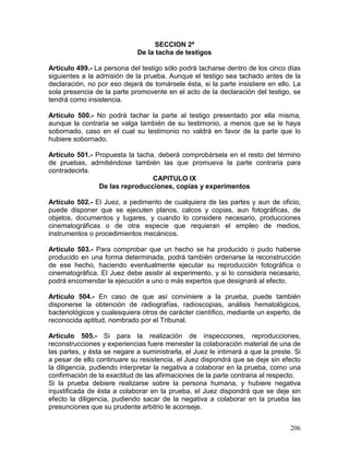 206
SECCION 2ª
De la tacha de testigos
Artículo 499.- La persona del testigo sólo podrá tacharse dentro de los cinco días
siguientes a la admisión de la prueba. Aunque el testigo sea tachado antes de la
declaración, no por eso dejará de tomársele ésta, si la parte insistiere en ello. La
sola presencia de la parte promovente en el acto de la declaración del testigo, se
tendrá como insistencia.
Artículo 500.- No podrá tachar la parte al testigo presentado por ella misma,
aunque la contraria se valga también de su testimonio, a menos que se le haya
sobornado, caso en el cual su testimonio no valdrá en favor de la parte que lo
hubiere sobornado.
Artículo 501.- Propuesta la tacha, deberá comprobársela en el resto del término
de pruebas, admitiéndose también las que promueva la parte contraria para
contradecirla.
CAPITULO IX
De las reproducciones, copias y experimentos
Artículo 502.- El Juez, a pedimento de cualquiera de las partes y aun de oficio,
puede disponer que se ejecuten planos, calcos y copias, aun fotográficas, de
objetos, documentos y lugares, y cuando lo considere necesario, producciones
cinematográficas o de otra especie que requieran el empleo de medios,
instrumentos o procedimientos mecánicos.
Artículo 503.- Para comprobar que un hecho se ha producido o pudo haberse
producido en una forma determinada, podrá también ordenarse la reconstrucción
de ese hecho, haciendo eventualmente ejecutar su reproducción fotográfica o
cinematográfica. El Juez debe asistir al experimento, y si lo considera necesario,
podrá encomendar la ejecución a uno o más expertos que designará al efecto.
Artículo 504.- En caso de que así conviniere a la prueba, puede también
disponerse la obtención de radiografías, radioscopias, análisis hematológicos,
bacteriológicos y cualesquiera otros de carácter científico, mediante un experto, de
reconocida aptitud, nombrado por el Tribunal.
Artículo 505.- Si para la realización de inspecciones, reproducciones,
reconstrucciones y experiencias fuere menester la colaboración material de una de
las partes, y ésta se negare a suministrarla, el Juez le intimará a que la preste. Si
a pesar de ello continuare su resistencia, el Juez dispondrá que se deje sin efecto
la diligencia, pudiendo interpretar la negativa a colaborar en la prueba, como una
confirmación de la exactitud de las afirmaciones de la parte contraria al respecto.
Si la prueba debiere realizarse sobre la persona humana, y hubiere negativa
injustificada de ésta a colaborar en la prueba, el Juez dispondrá que se deje sin
efecto la diligencia, pudiendo sacar de la negativa a colaborar en la prueba las
presunciones que su prudente arbitrio le aconseje.
 