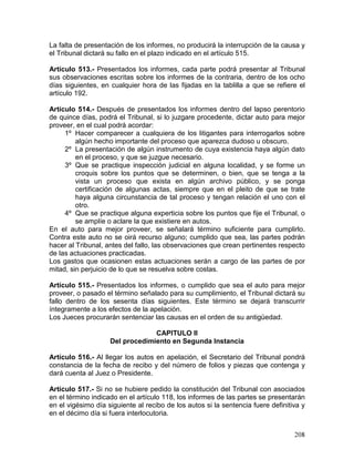 208
La falta de presentación de los informes, no producirá la interrupción de la causa y
el Tribunal dictará su fallo en el plazo indicado en el artículo 515.
Artículo 513.- Presentados los informes, cada parte podrá presentar al Tribunal
sus observaciones escritas sobre los informes de la contraria, dentro de los ocho
días siguientes, en cualquier hora de las fijadas en la tablilla a que se refiere el
artículo 192.
Artículo 514.- Después de presentados los informes dentro del lapso perentorio
de quince días, podrá el Tribunal, si lo juzgare procedente, dictar auto para mejor
proveer, en el cual podrá acordar:
1º Hacer comparecer a cualquiera de los litigantes para interrogarlos sobre
algún hecho importante del proceso que aparezca dudoso u obscuro.
2º La presentación de algún instrumento de cuya existencia haya algún dato
en el proceso, y que se juzgue necesario.
3º Que se practique inspección judicial en alguna localidad, y se forme un
croquis sobre los puntos que se determinen, o bien, que se tenga a la
vista un proceso que exista en algún archivo público, y se ponga
certificación de algunas actas, siempre que en el pleito de que se trate
haya alguna circunstancia de tal proceso y tengan relación el uno con el
otro.
4º Que se practique alguna experticia sobre los puntos que fije el Tribunal, o
se amplíe o aclare la que existiere en autos.
En el auto para mejor proveer, se señalará término suficiente para cumplirlo.
Contra este auto no se oirá recurso alguno; cumplido que sea, las partes podrán
hacer al Tribunal, antes del fallo, las observaciones que crean pertinentes respecto
de las actuaciones practicadas.
Los gastos que ocasionen estas actuaciones serán a cargo de las partes de por
mitad, sin perjuicio de lo que se resuelva sobre costas.
Artículo 515.- Presentados los informes, o cumplido que sea el auto para mejor
proveer, o pasado el término señalado para su cumplimiento, el Tribunal dictará su
fallo dentro de los sesenta días siguientes. Este término se dejará transcurrir
íntegramente a los efectos de la apelación.
Los Jueces procurarán sentenciar las causas en el orden de su antigüedad.
CAPITULO II
Del procedimiento en Segunda Instancia
Artículo 516.- Al llegar los autos en apelación, el Secretario del Tribunal pondrá
constancia de la fecha de recibo y del número de folios y piezas que contenga y
dará cuenta al Juez o Presidente.
Artículo 517.- Si no se hubiere pedido la constitución del Tribunal con asociados
en el término indicado en el artículo 118, los informes de las partes se presentarán
en el vigésimo día siguiente al recibo de los autos si la sentencia fuere definitiva y
en el décimo día si fuera interlocutoria.
 
