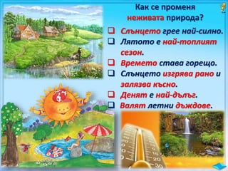 Как се променя
неживата природа?
 Слънцето грее най-силно.
 Лятото е най-топлият
сезон.
 Времето става горещо.
 Слънцето изгрява рано и
залязва късно.
 Денят е най-дълъг.
 Валят летни дъждове.
 