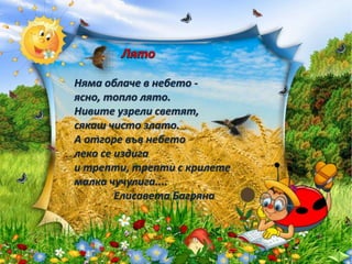 Няма облаче в небето -
ясно, топло лято.
Нивите узрели светят,
сякаш чисто злато.
А отгоре във небето
леко се издига
и трепти, трепти с крилете
малка чучулига....
Елисавета Багряна
 