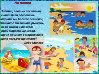 Златни, златни песъчинки,
ситни бели раковинки,
парите ми босите петички,
боцкате ми голите ръчички,
аз не искам и да зная!
Край морето ще играя,
ще се пръскам с морска пяна
цяло негърче ще стана!
Леда Милева
 