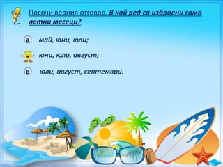 Посочи верния отговор. В кой ред са изброени само
летни месеци?
а май, юни, юли;
б юни, юли, август;
в юли, август, септември.
 