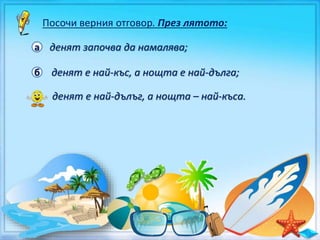 Посочи верния отговор. През лятото:
а денят започва да намалява;
б денят е най-къс, а нощта е най-дълга;
в денят е най-дълъг, а нощта – най-къса.
 