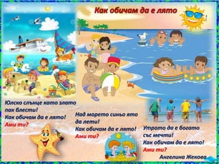 Утрото да е богато
със мечти!
Как обичам да е лято!
Ами ти?
Ангелина Жекова
Юлско слънце като злато
пак блести!
Как обичам да е лято!
Ами ти?
Над морето синьо ято
да лети!
Как обичам да е лято!
Ами ти?
 