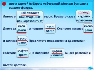 Кое е вярно? Избери и подчертай една от думите в
сините фигури.
1
Лятото е сезон. Времето става .
Дните са , а нощите - . Слънцето изгрява
и залязва . През лятото плодовете на дърветата и
храстите . По поляните много растения с
пъстри цветове.
най-топлият
най-студеният
най-мразовитият
горещо
студено
мразовито
къси
дълги
къси
дълги
късно
рано
късно
рано
цъфтят
зреят
цъфтят
изгниват
 