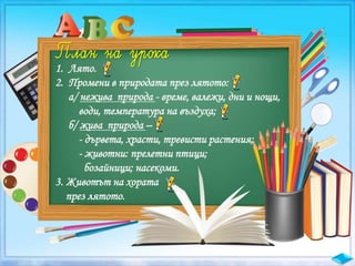 1. Лято.
2. Промени в природата през лятото:
а/ нежива природа - време, валежи, дни и нощи,
води, температура на въздуха;
б/ жива природа –
- дървета, храсти, тревисти растения;
- животни: прелетни птици;
бозайници; насекоми.
3. Животът на хората
през лятото.
 
