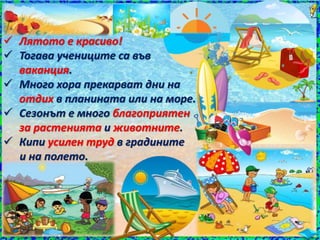  Лятото е красиво!
 Тогава учениците са във
ваканция.
 Много хора прекарват дни на
отдих в планината или на море.
 Сезонът е много благоприятен
за растенията и животните.
 Кипи усилен труд в градините
и на полето.
 