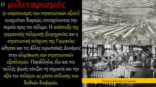 Ο
(ο υπερτονισμός των στρατιωτικών αξιών)
ενισχυόταν διαρκώς, επιταχύνοντας την
πορεία προς τον πόλεμο. Η ανάπτυξη της
γερμανικής πολεμικής βιομηχανίας και η
στρατιωτική ενίσχυση της Γερμανίας
ώθησαν και τις άλλες ευρωπαϊκές Δυνάμεις
στην κλιμάκωση των στρατιωτικών
εξοπλισμών. Παράλληλα, όλο και πιο
πολλές φωνές τόνιζαν τη σημασία και την
αξία του πολέμου ως μέσου επίλυσης των
διεθνών διαφορών. Πολεμικός εξοπλισμός της Γερμανίας
 