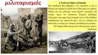 3. Τα αίτιατου πολέμου:ο μιλιταρισμός
Μας εκπαίδευσαν δέκα εβδομάδες σ’ ένα στρατόπεδο κι αυτό το
διάστημα μας επηρέασε πιο βαθιά από τα δέκα χρόνια του σχολείου.
Μάθαμε πως ένα γυαλιστερό κουμπί βαραίνει περισσότερο από
τέσσερις τόμους του Σοπενάουερ [Γερμανός φιλόσοφος].
Ξαφνιασμένοι στην αρχή, ύστερα πικραμένοι και στο τέλος αδιάφοροι
παραδεχτήκαμε πως, σημασία δεν έχει ο νους μα η βούρτσα των
παπουτσιών, το πνεύμα μα το σύστημα, η ελευθερία μα τα γυμνάσια.
Ε.Μ. Ρεμάρκ, Ουδέν νεώτερον από το δυτικό μέτωπο, μτφρ. Σ.
Βουρδουμπά.
 