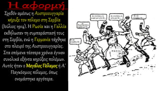 Σχεδόν αμέσως η Αυστροουγγαρία
κήρυξε τον πόλεμο στη Σερβία
(Ιούλιος 1914). Η Ρωσία και η Γαλλία
εκδήλωσαν τη συμπαράστασή τους
στη Σερβία, ενώ η Γερμανία τάχθηκε
στο πλευρό της Αυστροουγγαρίας.
Στα επόμενα τέσσερα χρόνια έγιναν
συνολικά εξήντα κηρύξεις πολέμων.
Αυτός ήταν ο Μεγάλος Πόλεμος ή Α΄
Παγκόσμιος πόλεμος, όπως
ονομάστηκε αργότερα.
 