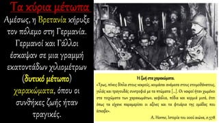 Αμέσως, η Βρετανία κήρυξε
τον πόλεμο στη Γερμανία.
Γερμανοί και Γάλλοι
έσκαψαν σε μια γραμμή
εκατοντάδων χιλιομέτρων
(δυτικό μέτωπο)
χαρακώματα, όπου οι
συνθήκες ζωής ήταν
τραγικές.
Η ζωή στα χαρακώματα.
«Τρως, πίνεις δίπλα στους νεκρούς, κοιμάσαι ανάμεσα στους ετοιμοθάνατους,
γελάς και τραγουδάς συντροφιά με τα πτώματα […]. Οι νεκροί ήταν χωμένοι
στα τοιχώματα των χαρακωμάτων, κεφάλια, πόδια και κορμιά μισά, έτσι
όπως τα είχανε παραμερίσει οι αξίνες και τα φτυάρια της ομάδας που
έσκαβε».
A. Horne, Ιστορία του 20ού αιώνα, σ.578
 