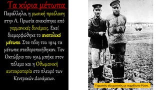 Παράλληλα, η ρωσική προέλαση
στην Α. Πρωσία ανακόπηκε από
γερμανικές δυνάμεις. Εκεί
διαμορφώθηκε το ανατολικό
μέτωπο. Στα τέλη του 1914 τα
μέτωπα σταθεροποιήθηκαν. Τον
Οκτώβριο του 1914 μπήκε στον
πόλεμο και η Οθωμανική
αυτοκρατορία στο πλευρό των
Κεντρικών Δυνάμεων.
Γερμανός αξιωματικός με αιχμάλωτο Ρώσο.
 