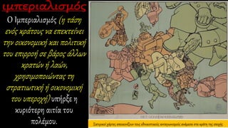 Ο Ιμπεριαλισμός (η τάση
ενός κράτους να επεκτείνει
την οικονομική και πολιτική
του επιρροή σε βάρος άλλων
κρατών ή λαών,
χρησιμοποιώντας τη
στρατιωτική ή οικονομική
του υπεροχή) υπήρξε η
κυριότερη αιτία του
πολέμου. Σατιρικοί χάρτες απεικονίζουν τους εθνικιστικούς ανταγωνισμούς ανάμεσα στα κράτη της εποχής
 