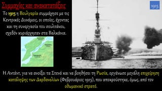 Το 1915 η Βουλγαρία συμμάχησε με τις
Κεντρικές Δυνάμεις, οι οποίες, έχοντας
και τη συνεργασία του σουλτάνου,
σχεδόν κυριάρχησαν στα Βαλκάνια.
1915
Η Αντάντ, για να ανοίξει τα Στενά και να βοηθήσει τη Ρωσία, οργάνωσε μεγάλη επιχείρηση
κατάληψης των Δαρδανελίων (Φεβρουάριος 1915), που αποκρούστηκε, όμως, από τον
οθωμανικό στρατό.
 