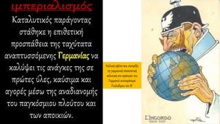 Καταλυτικός παράγοντας
στάθηκε η επιθετική
προσπάθεια της ταχύτατα
αναπτυσσόμενης Γερμανίας να
καλύψει τις ανάγκες της σε
πρώτες ύλες, καύσιμα και
αγορές μέσω της αναδιανομής
του παγκόσμιου πλούτου και
των αποικιών.
Ιταλική αφίσα που σατιρίζει
τη γερμανική επεκτατική
πολιτική στο πρόσωπο του
Γερμανού αυτοκράτορα
Γουλιέλμου του Β΄
 