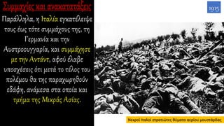 Παράλληλα, η Ιταλία εγκατέλειψε
τους έως τότε συμμάχους της, τη
Γερμανία και την
Αυστροουγγαρία, και συμμάχησε
με την Αντάντ, αφού έλαβε
υποσχέσεις ότι μετά το τέλος του
πολέμου θα της παραχωρηθούν
εδάφη, ανάμεσα στα οποία και
τμήμα της Μικράς Ασίας.
1915
Νεκροί Ιταλοί στρατιώτες θύματα αερίου μουστάρδας
 