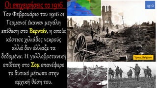 Τον Φεβρουάριο του 1916 οι
Γερμανοί έκαναν μεγάλη
επίθεση στο Βερντέν, η οποία
κόστισε χιλιάδες νεκρούς
αλλά δεν άλλαξε τα
δεδομένα. Η γαλλοβρετανική
επίθεση στο Σομ επανέφερε
το δυτικό μέτωπο στην
αρχική θέση του.
Ypres, Belgium
1916
 