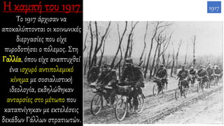 Το 1917 άρχισαν να
αποκαλύπτονται οι κοινωνικές
διεργασίες που είχε
πυροδοτήσει ο πόλεμος. Στη
Γαλλία, όπου είχε αναπτυχθεί
ένα ισχυρό αντιπολεμικό
κίνημα με σοσιαλιστική
ιδεολογία, εκδηλώθηκαν
ανταρσίες στο μέτωπο που
καταπνίγηκαν με εκτελέσεις
δεκάδων Γάλλων στρατιωτών.
1917
 