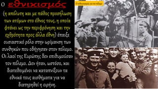 Ο
(η απόλυτη και με πάθος προσήλωση
των ατόμων στο έθνος τους, η οποία
φτάνει ως την περιφρόνηση και την
εχθρότητα προς άλλα έθνη) έπαιξε
ουσιαστικό ρόλο στην ωρίμανση των
συνθηκών που οδήγησαν στον πόλεμο.
Οι λαοί της Ευρώπης δεν επιθυμούσαν
τον πόλεμο. Δεν ήταν, ωστόσο, και
διατεθειμένοι να καταπνίξουν τα
εθνικά τους αισθήματα για να
διατηρηθεί η ειρήνη.
Ο ενθουσιασμός για τον πόλεμο
 
