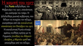 Στη Ρωσία εκδηλώθηκε, τον
Φεβρουάριο του 1917, επανάσταση
που ανέτρεψε τον τσάρο. Η
φιλελεύθερη ρωσική κυβέρνηση, που
θέλησε να συνεχίσει τον πόλεμο,
ανατράπηκε από νέα σοσιαλιστική
επανάσταση τον Οκτώβριο του 1917.
Η σοσιαλιστική Ρωσία σύναψε
αμέσως συνθήκη ειρήνης με τη
Γερμανία (συνθήκη του Μπρεστ-
Λιτόφσκ, 3 Μαρτίου 1918) και
αποσύρθηκε από τον πόλεμο.
1917
 