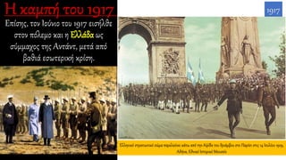 Επίσης, τον Ιούνιο του 1917 εισήλθε
στον πόλεμο και η Ελλάδα ως
σύμμαχος της Αντάντ, μετά από
βαθιά εσωτερική κρίση.
1917
Ελληνικό στρατιωτικό σώμα παρελαύνει κάτω από την Αψίδα του θριάμβου στο Παρίσι στις 14 Ιουλίου 1919,
Αθήνα, Εθνικό Ιστορικό Μουσείο
 